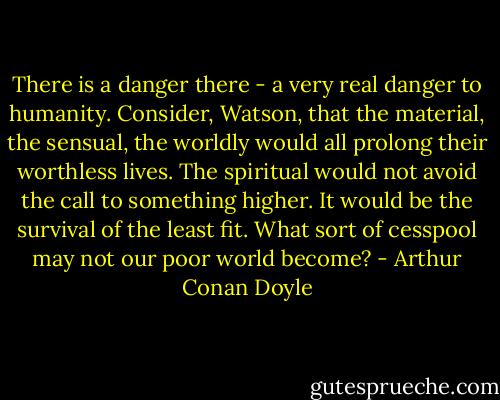 There is a danger there - a very real danger to humanity. Consider, Watson, that the material, the sensual, the worldly would all prolong their worthless lives. The spiritual would not avoid the call to something higher. It would be the survival of the least fit. What sort of cesspool may not our poor world become? - Arthur Conan Doyle