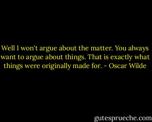 Well I won't argue about the matter. You always want to argue about things.<br />That is exactly what things were originally made for. - Oscar Wilde