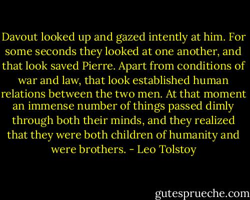 Davout looked up and gazed intently at him. For some seconds they looked at one another, and that look saved Pierre. Apart from conditions of war and law, that look established human relations between the two men. At that moment an immense number of things passed dimly through both their minds, and they realized that they were both children of humanity and were brothers. - Leo Tolstoy