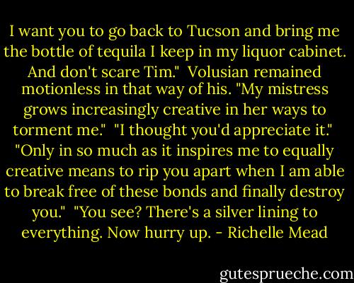 I want you to go back to Tucson and bring me the bottle of tequila I keep in my liquor cabinet. And don't scare Tim."<br /><br />Volusian remained motionless in that way of his. "My mistress grows increasingly creative in her ways to torment me."<br /><br />"I thought you'd appreciate it."<br /><br />"Only in so much as it inspires me to equally creative means to rip you apart when I am able to break free of these bonds and finally destroy you."<br /><br />"You see? There's a silver lining to everything. Now hurry up. - Richelle Mead