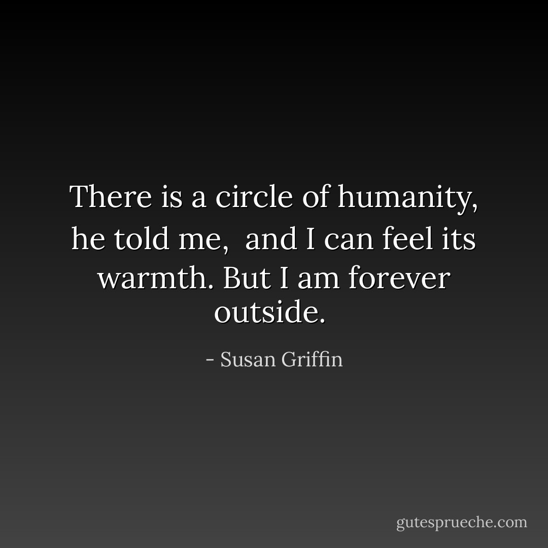 <i> There is a circle of humanity, </i> he told me, <i> and I can feel its warmth. But I am forever outside. </i> - Susan Griffin