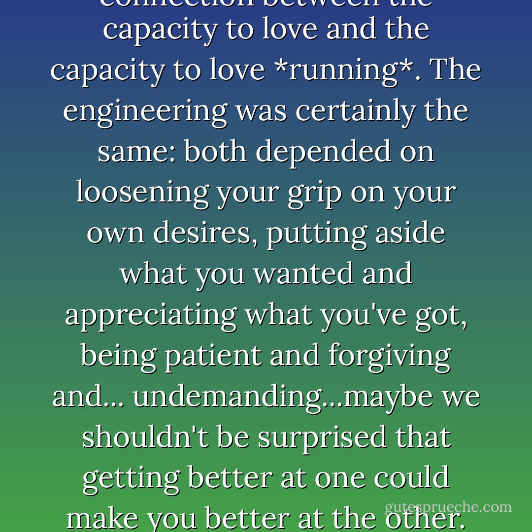 ...there was some kind of connection between the capacity to love and the capacity to love *running*. The engineering was certainly the same: both depended on loosening your grip on your own desires, putting aside what you wanted and appreciating what you've got, being patient and forgiving and... undemanding...maybe we shouldn't be surprised that getting better at one could make you better at the other. - Christopher McDougall