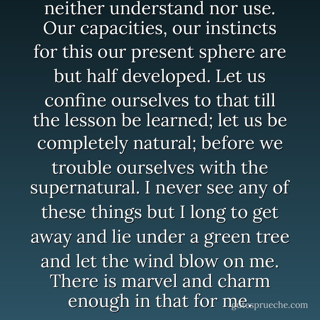 All around us lies what we neither understand nor use. Our capacities, our instincts for this our present sphere are but half developed. Let us confine ourselves to that till the lesson be learned; let us be completely natural; before we trouble ourselves with the supernatural. I never see any of these things but I long to get away and lie under a green tree and let the wind blow on me. There is marvel and charm enough in that for me. - Margaret Fuller