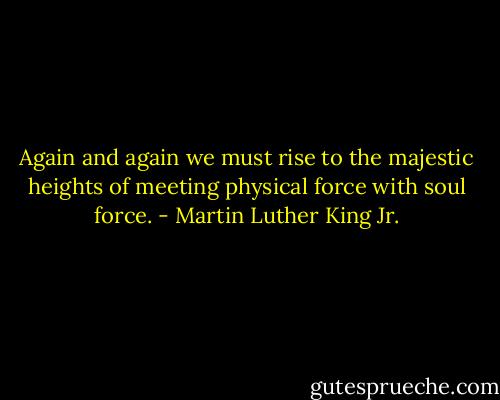 Again and again we must rise to the majestic heights of meeting physical force with soul force. - Martin Luther King Jr.