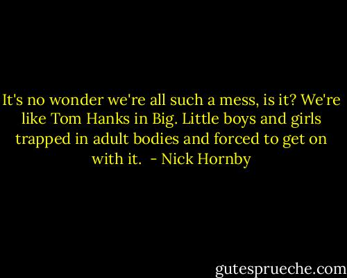 It's no wonder we're all such a mess, is it? We're like Tom Hanks in Big. Little boys and girls trapped in adult bodies and forced to get on with it.  - Nick Hornby