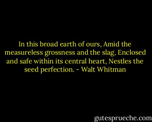 In this broad earth of ours,<br />Amid the measureless grossness and the slag,<br />Enclosed and safe within its central heart,<br />Nestles the seed perfection. - Walt Whitman