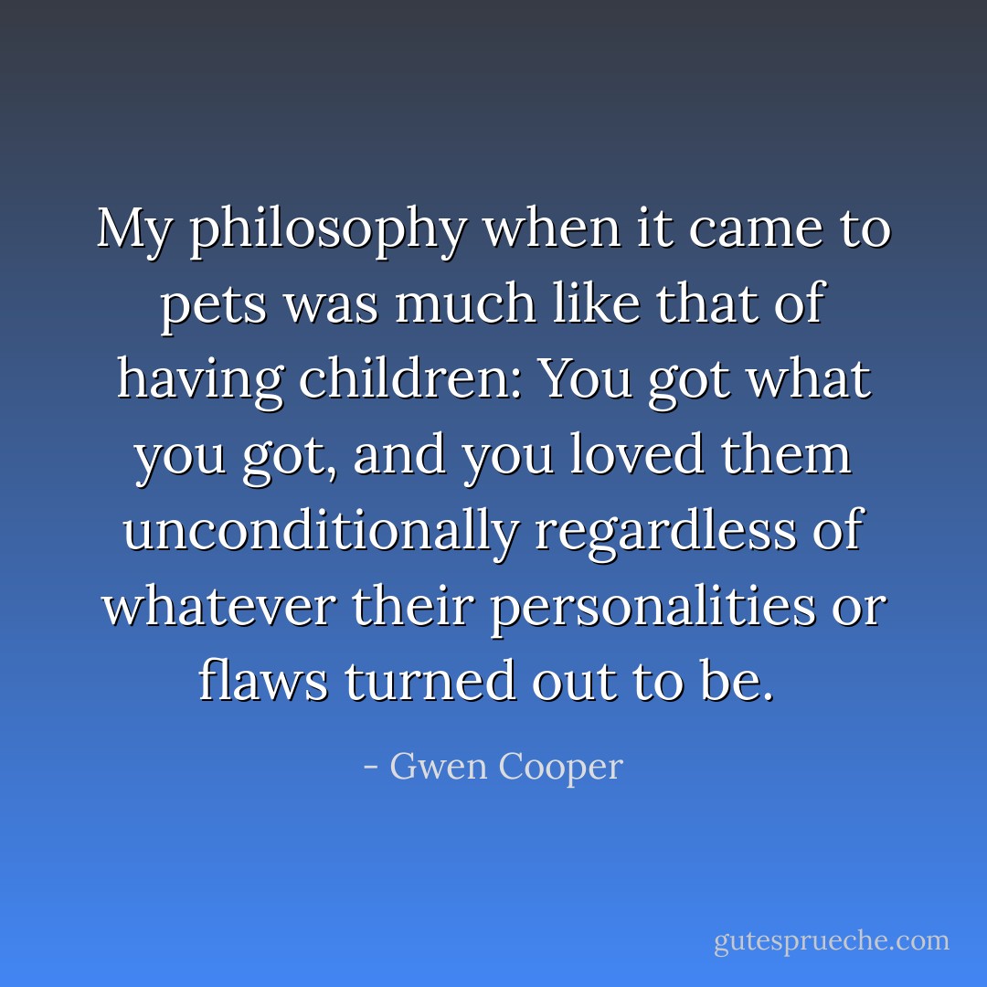 My philosophy when it came to pets was much like that of having children: You got what you got, and you loved them unconditionally regardless of whatever their personalities or flaws turned out to be.  - Gwen Cooper