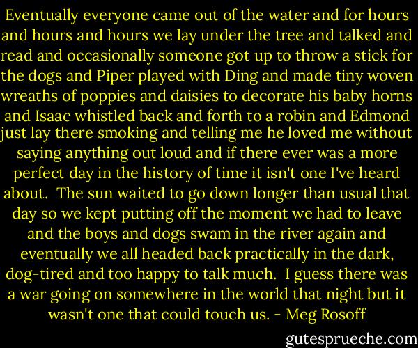 Eventually everyone came out of the water and for hours and hours and hours we lay under the tree and talked and read and occasionally someone got up to throw a stick for the dogs and Piper played with Ding and made tiny woven wreaths of poppies and daisies to decorate his baby horns and Isaac whistled back and forth to a robin and Edmond just lay there smoking and telling me he loved me without saying anything out loud and if there ever was a more perfect day in the history of time it isn't one I've heard about.<br /><br />The sun waited to go down longer than usual that day so we kept putting off the moment we had to leave and the boys and dogs swam in the river again and eventually we all headed back practically in the dark, dog-tired and too happy to talk much.<br /><br />I guess there was a war going on somewhere in the world that night but it wasn't one that could touch us. - Meg Rosoff
