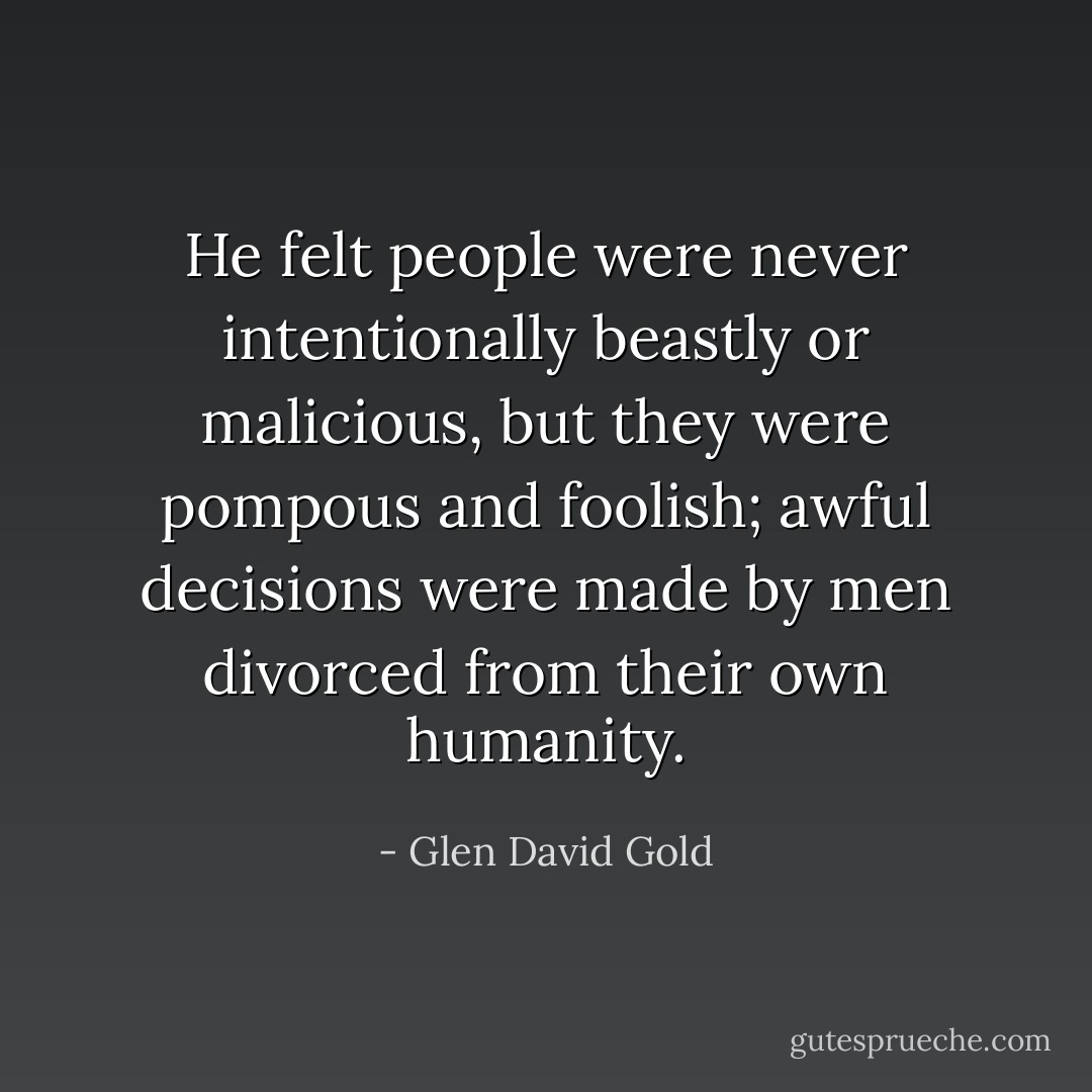 He felt people were never intentionally beastly or malicious, but they were pompous and foolish; awful decisions were made by men divorced from their own humanity. - Glen David Gold