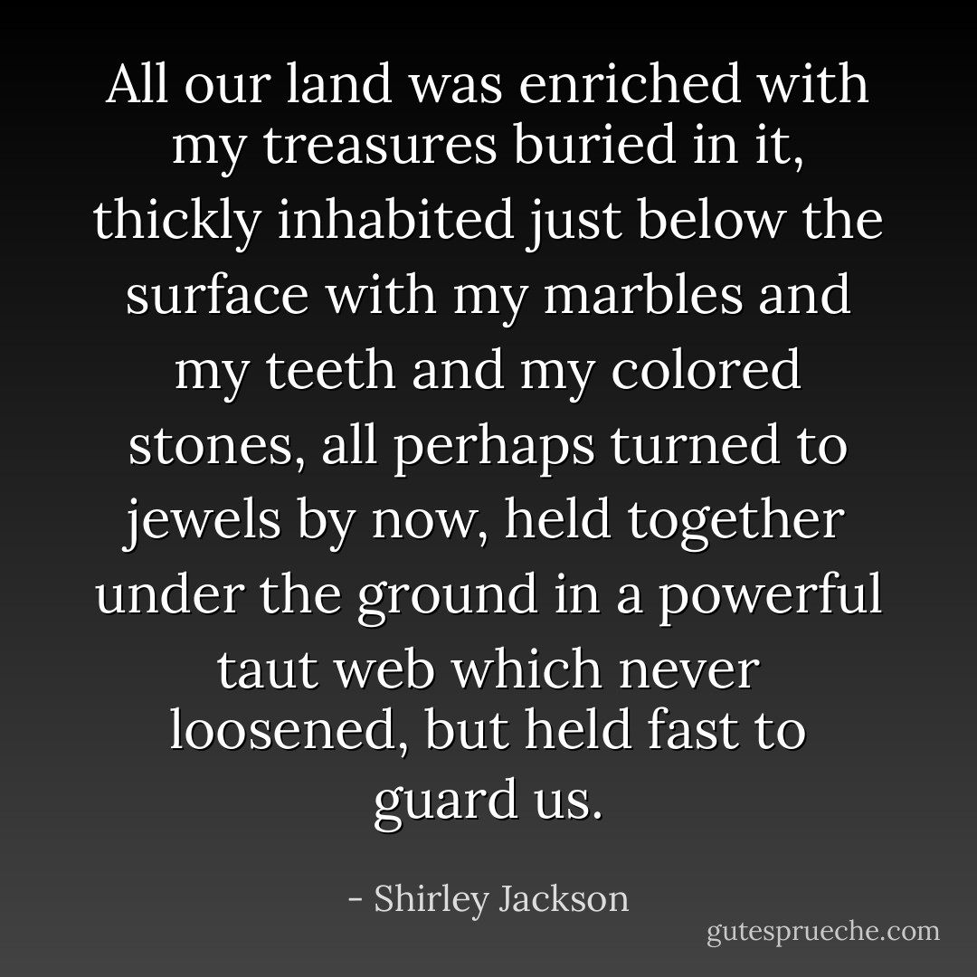 All our land was enriched with my treasures buried in it, thickly inhabited just below the surface with my marbles and my teeth and my colored stones, all perhaps turned to jewels by now, held together under the ground in a powerful taut web which never loosened, but held fast to guard us. - Shirley Jackson