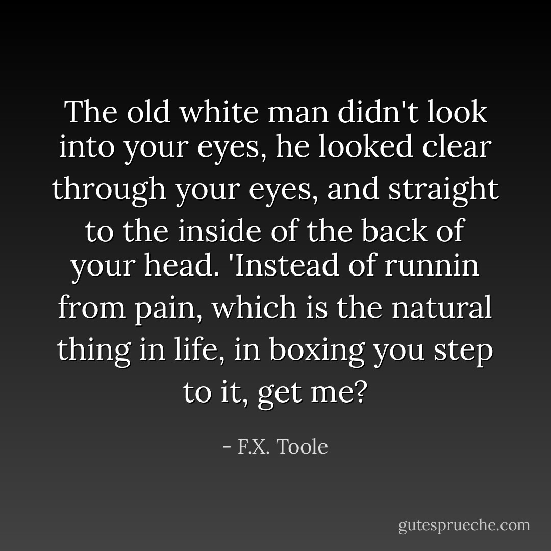 The old white man didn't look into your eyes, he looked clear through your eyes, and straight to the inside of the back of your head. 'Instead of runnin from pain, which is the natural thing in life, in boxing you step to it, get me? - F.X. Toole