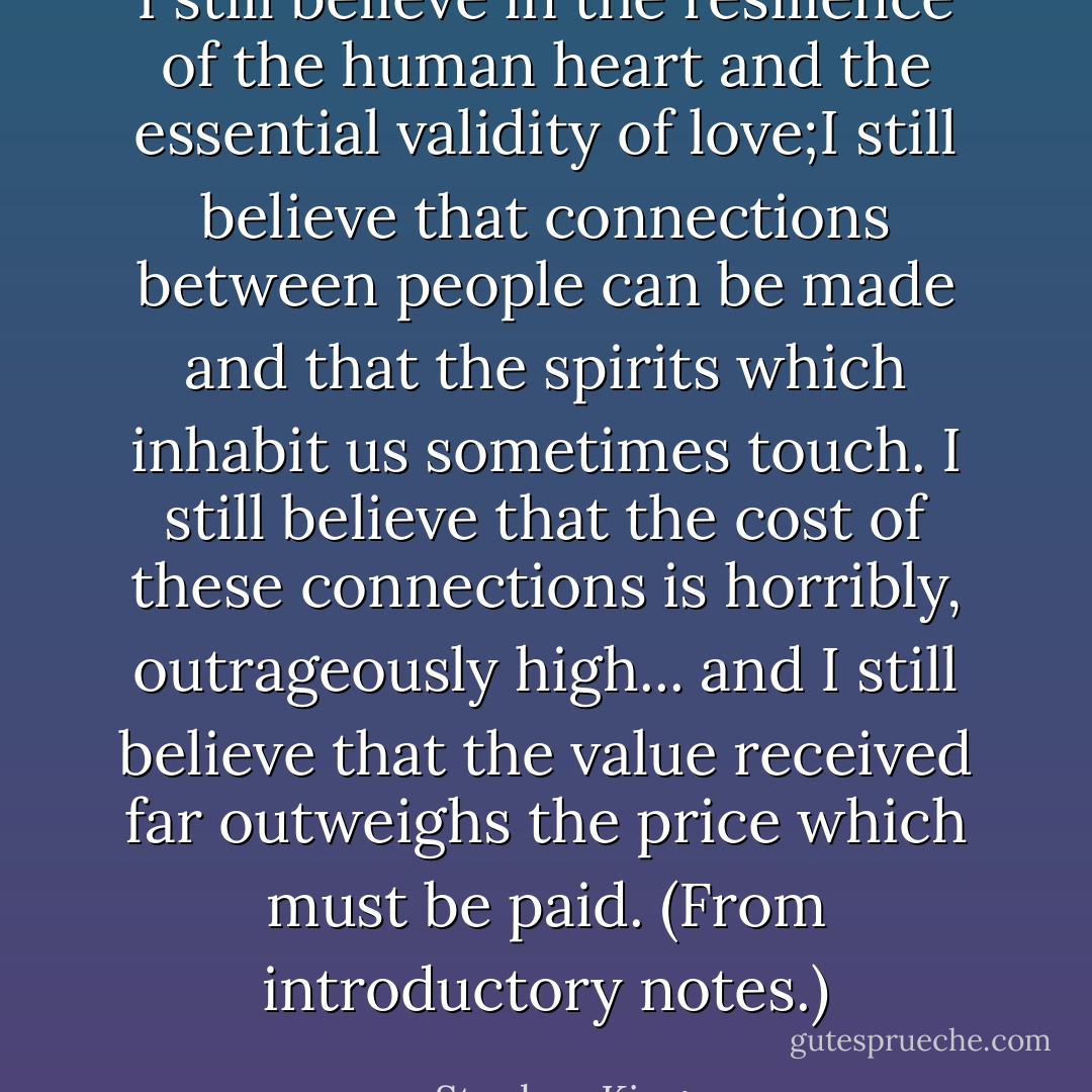 I still believe in the resilience of the human heart and the essential validity of love;I still believe that connections between people can be made and that the spirits which inhabit us sometimes touch. I still believe that the cost of these connections is horribly, outrageously high... and I still believe that the value received far outweighs the price which must be paid. (From introductory notes.) - Stephen King