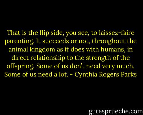 That is the flip side, you see, to laissez-faire parenting. It succeeds or not, throughout the animal kingdom as it does with humans, in direct relationship to the strength of the offspring. Some of us don’t need very much. Some of us need a lot. - Cynthia Rogers Parks