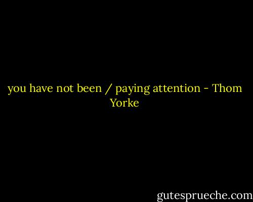 you have not been / paying attention - Thom Yorke