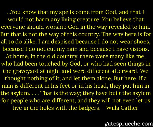 ...You know that my spells come from God, and that I would not harm any living creature. You believe that everyone should worship God in the way revealed to him. But that is not the way of this country. The way here is for all to do alike. I am despised because I do not wear shoes, because I do not cut my hair, and because I have visions. At home, in the old country, there were many like me, who had been touched by God, or who had seen things in the graveyard at night and were different afterward. We thought nothing of it, and let them alone. But here, if a man is different in his feet or in his head, they put him in the asylum. . . . That is the way; they have built the asylum for people who are different, and they will not even let us live in the holes with the badgers. - Willa Cather