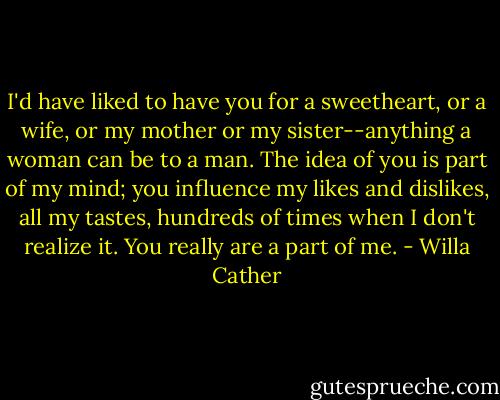 I'd have liked to have you for a sweetheart, or a wife, or my mother or my sister--anything a woman can be to a man. The idea of you is part of my mind; you influence my likes and dislikes, all my tastes, hundreds of times when I don't realize it. You really are a part of me. - Willa Cather