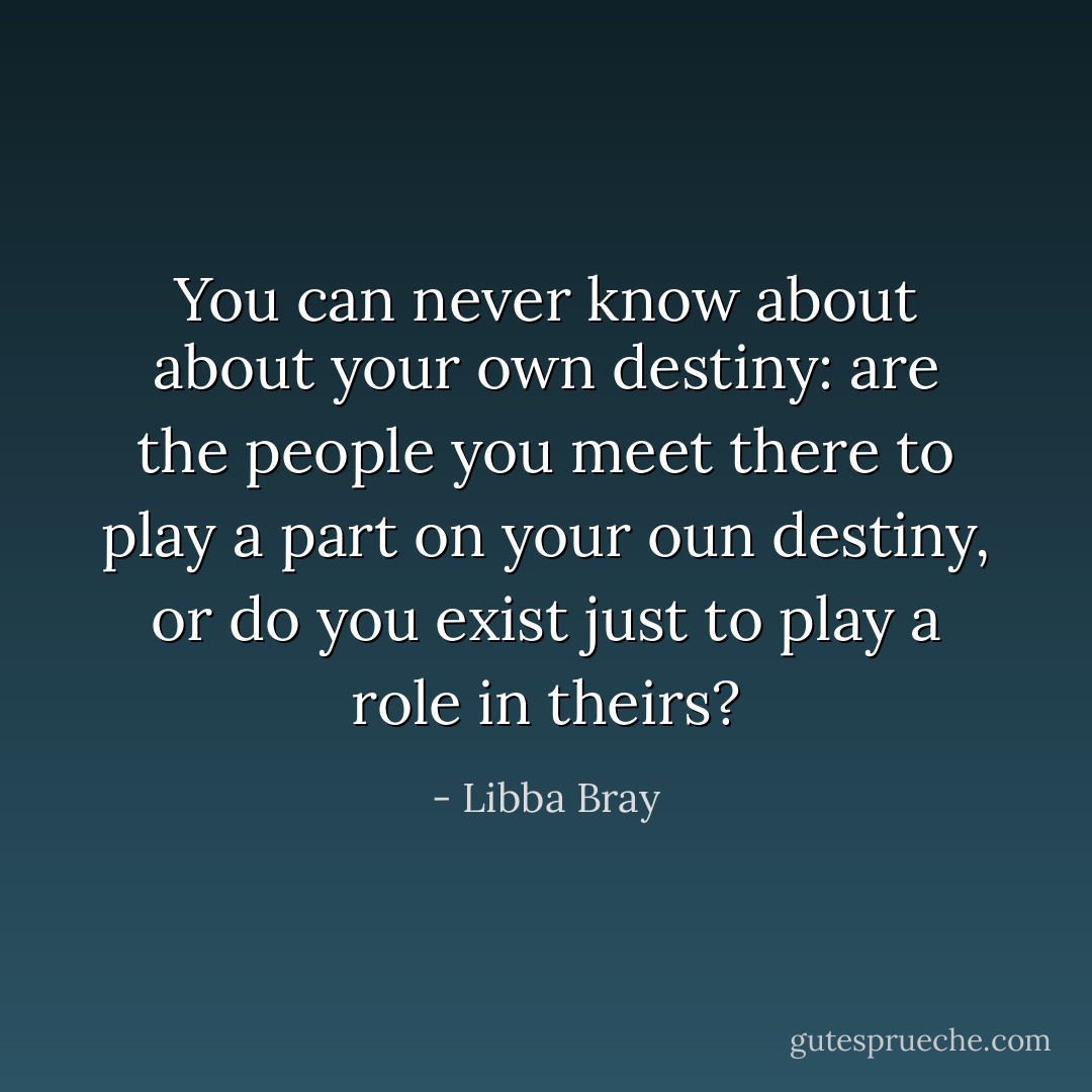 You can never know about about your own destiny: are the people you meet there to play a part on your oun destiny, or do you exist just to play a role in theirs? - Libba Bray