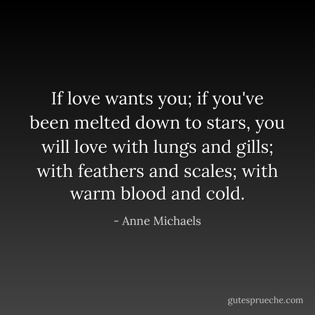 If love wants you; if you've been melted down to stars, you will love with lungs and gills; with feathers and scales; with warm blood and cold. - Anne Michaels