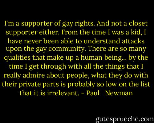 I'm a supporter of gay rights. And not a closet supporter either. From the time I was a kid, I have never been able to understand attacks upon the gay community. There are so many qualities that make up a human being... by the time I get through with all the things that I really admire about people, what they do with their private parts is probably so low on the list that it is irrelevant. - Paul   Newman