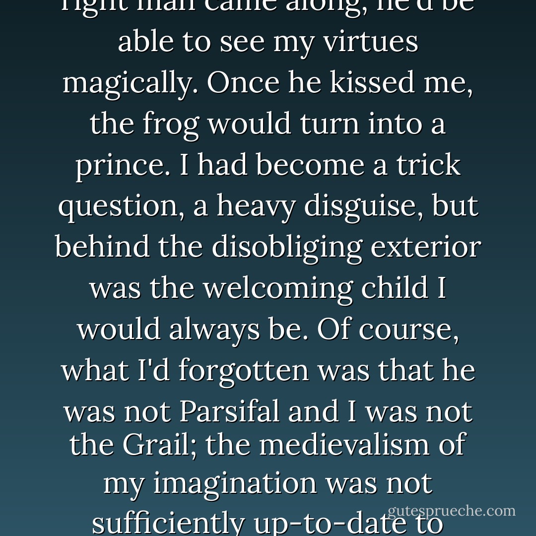 There was something stubborn in me that didn't want to lose weight to attract a man. If the right man came along, he'd be able to see my virtues magically. Once he kissed me, the frog would turn into a prince. I had become a trick question, a heavy disguise, but behind the disobliging exterior was the welcoming child I would always be. Of course, what I'd forgotten was that he was not Parsifal and I was not the Grail; the medievalism of my imagination was not sufficiently up-to-date to recognize that the lover was a shopper and I a product. - Edmund White