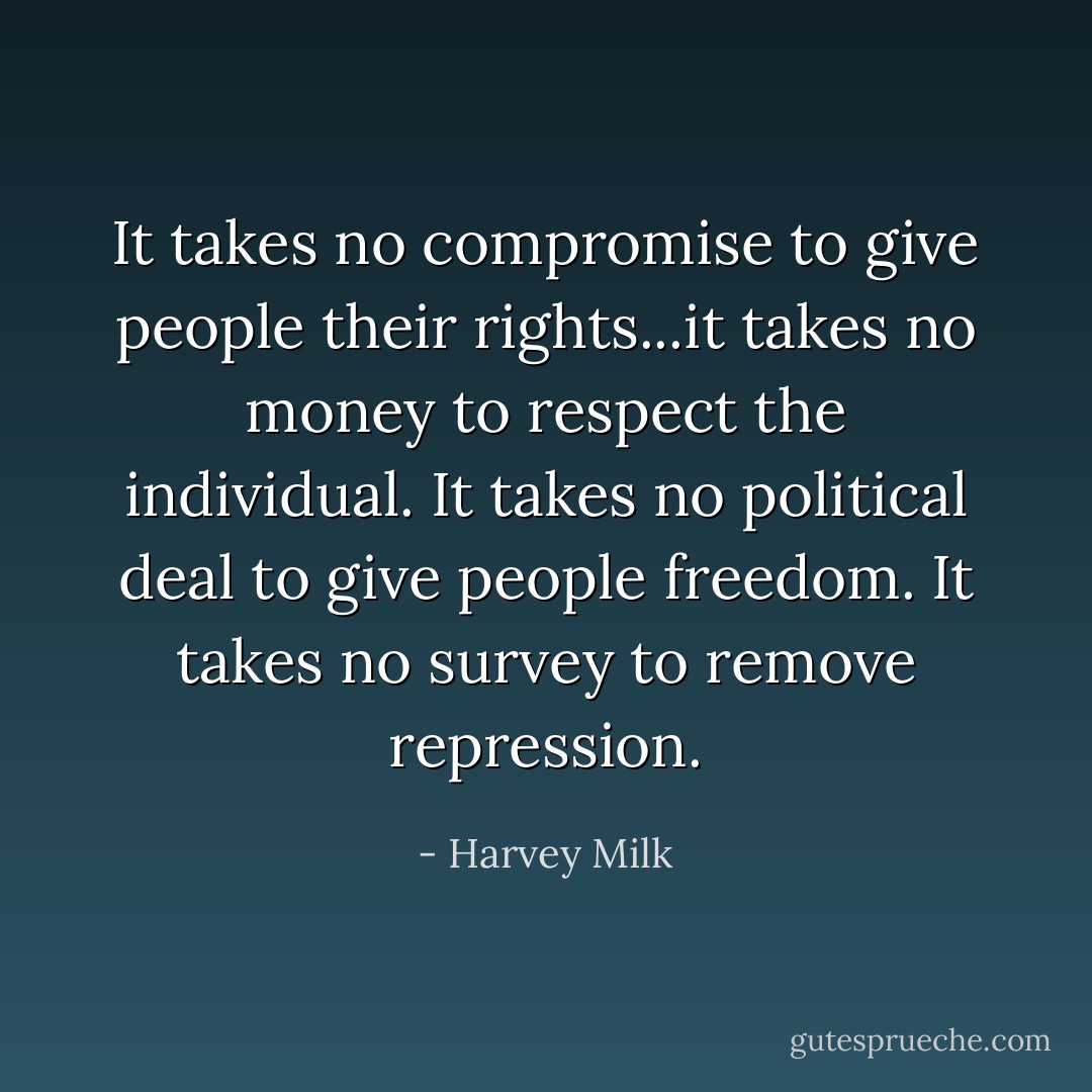 It takes no compromise to give people their rights...it takes no money to respect the individual. It takes no political deal to give people freedom. It takes no survey to remove repression. - Harvey Milk