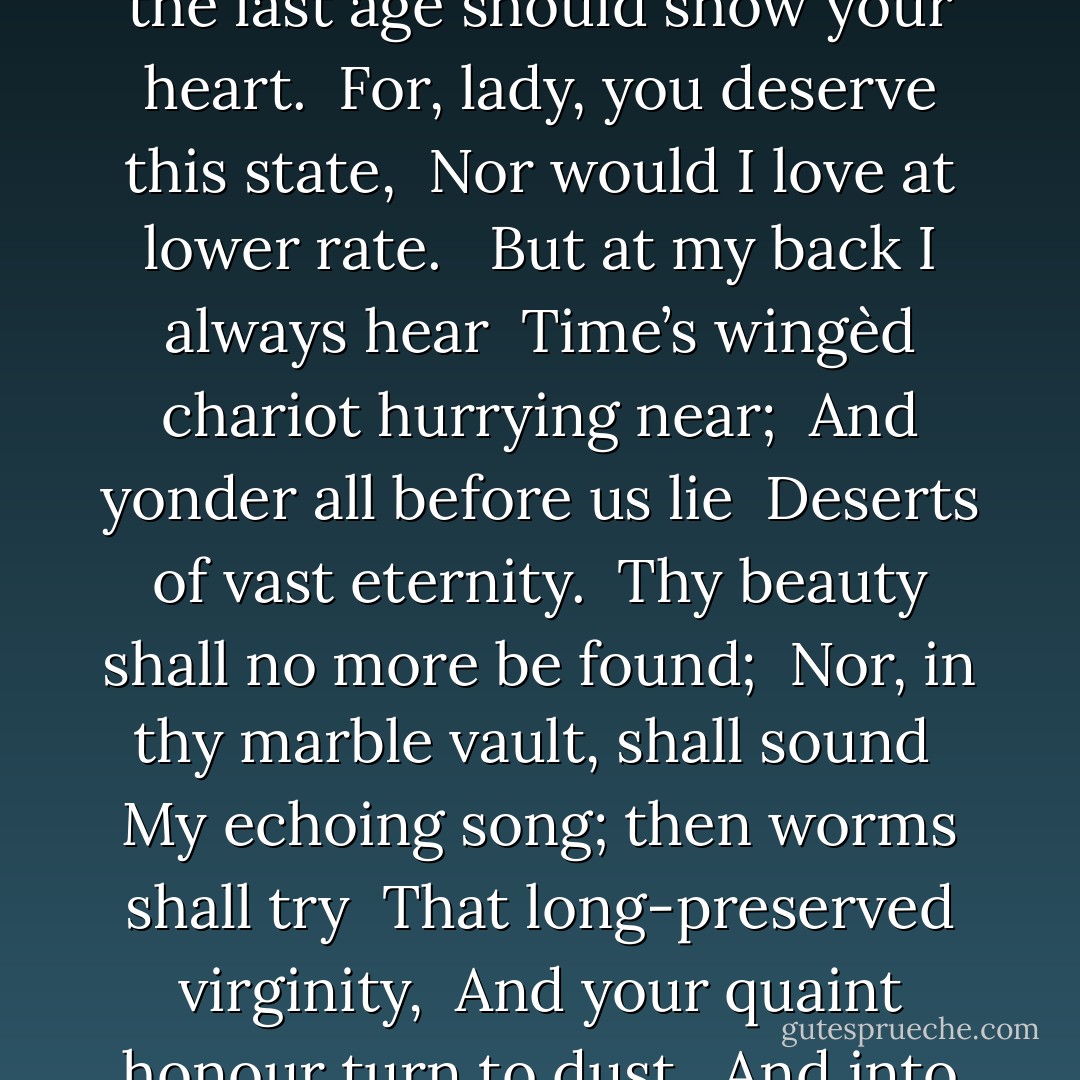 <b>To His Coy Mistress</b><br /><br />Had we but world enough and time, <br />This coyness, lady, were no crime. <br />We would sit down, and think which way <br />To walk, and pass our long love’s day. <br />Thou by the Indian Ganges’ side <br />Shouldst rubies find; I by the tide <br />Of Humber would complain. I would <br />Love you ten years before the flood, <br />And you should, if you please, refuse <br />Till the conversion of the Jews. <br />My vegetable love should grow <br />Vaster than empires and more slow; <br />An hundred years should go to praise <br />Thine eyes, and on thy forehead gaze; <br />Two hundred to adore each breast, <br />But thirty thousand to the rest; <br />An age at least to every part, <br />And the last age should show your heart. <br />For, lady, you deserve this state, <br />Nor would I love at lower rate. <br /><br />But at my back I always hear <br />Time’s wingèd chariot hurrying near; <br />And yonder all before us lie <br />Deserts of vast eternity. <br />Thy beauty shall no more be found; <br />Nor, in thy marble vault, shall sound <br />My echoing song; then worms shall try <br />That long-preserved virginity, <br />And your quaint honour turn to dust, <br />And into ashes all my lust; <br />The grave’s a fine and private place, <br />But none, I think, do there embrace. <br /><br />Now therefore, while the youthful hue <br />Sits on thy skin like morning dew, <br />And while thy willing soul transpires <br />At every pore with instant fires, <br />Now let us sport us while we may, <br />And now, like amorous birds of prey, <br />Rather at once our time devour <br />Than languish in his slow-chapped power. <br />Let us roll all our strength and all <br />Our sweetness up into one ball, <br />And tear our pleasures with rough strife <br />Thorough the iron gates of life: <br />Thus, though we cannot make our sun <br />Stand still, yet we will make him run. - Andrew Marvell