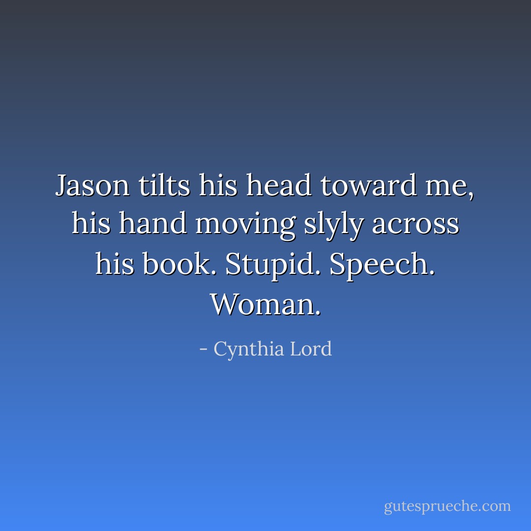 Jason tilts his head toward me, his hand moving slyly across his book. <b>Stupid. Speech. Woman.</b> - Cynthia Lord