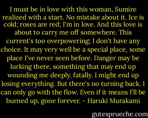 I must be in love with this woman, Sumire realized with a start. No<br />mistake about it. Ice is cold; roses are red; I'm in love. And this<br />love is about to carry me off somewhere. This current's too<br />overpowering; I don't have any choice. It may very well be a special<br />place, some place I've never seen before. Danger may be lurking<br />there, something that may end up wounding me deeply, fatally. I might<br />end up losing everything. But there's no turning back. I can only go<br />with the flow. Even if it means I'll be burned up, gone forever. - Haruki Murakami