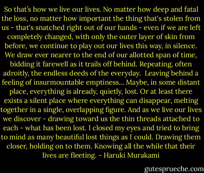 So that’s how we live our lives. No matter how deep and fatal the<br />loss, no matter how important the thing that's stolen from us - that's<br />snatched right out of our hands - even if we are left completely<br />changed, with only the outer layer of skin from before, we continue to<br />play out our lives this way, in silence. We draw ever nearer to the<br />end of our allotted span of time, bidding it farewell as it trails off<br />behind. Repeating, often adroitly, the endless deeds of the everyday.<br /> Leaving behind a feeling of insurmountable emptiness...<br />Maybe, in some distant place, everything is already, quietly, lost.<br />Or at least there exists a silent place where everything can<br />disappear, melting together in a single, overlapping figure. And as<br />we live our lives we discover - drawing toward us the thin threads<br />attached to each - what has been lost. I closed my eyes and tried to<br />bring to mind as many beautiful lost things as I could. Drawing them<br />closer, holding on to them. Knowing all the while that their lives<br />are fleeting. - Haruki Murakami