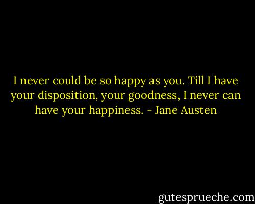 I never could be so happy as you. Till I have your disposition, your goodness, I never can have your happiness. - Jane Austen