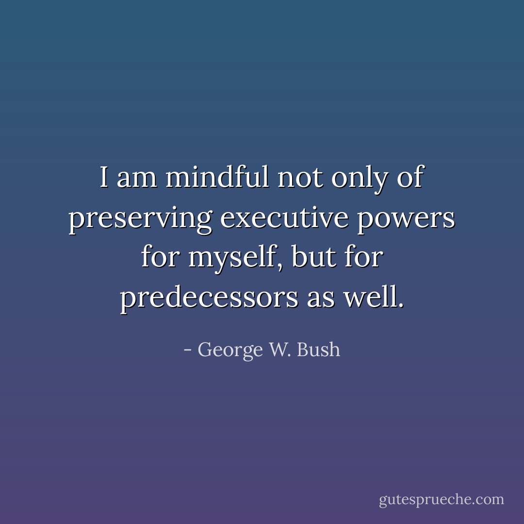 I am mindful not only of preserving executive powers for myself, but for predecessors as well. - George W. Bush