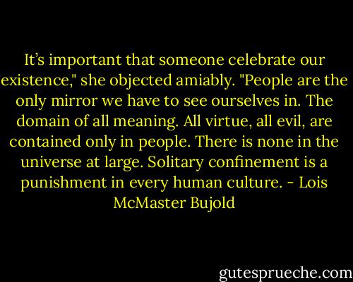 It’s important that someone celebrate our existence," she objected amiably. "People are the only mirror we have to see ourselves in. The domain of all meaning. All virtue, all evil, are contained only in people. There is none in the universe at large. Solitary confinement is a punishment in every human culture. - Lois McMaster Bujold