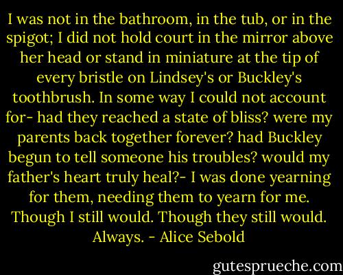 I was not in the bathroom, in the tub, or in the spigot; I did not hold court in the mirror above her head or stand in miniature at the tip of every bristle on Lindsey's or Buckley's toothbrush. In some way I could not account for- had they reached a state of bliss? were my parents back together forever? had Buckley begun to tell someone his troubles? would my father's heart truly heal?- I was done yearning for them, needing them to yearn for me. Though I still would. Though they still would. Always. - Alice Sebold