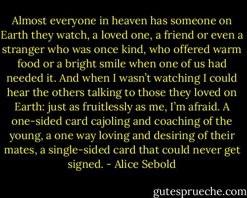 Almost everyone in heaven has someone on Earth they watch, a loved one, a friend or even a stranger who was once kind, who offered warm food or a bright smile when one of us had needed it. And when I wasn’t watching I could hear the others talking to those they loved on Earth: just as fruitlessly as me, I’m afraid. A one-sided card cajoling and coaching of the young, a one way loving and desiring of their mates, a single-sided card that could never get signed. - Alice Sebold
