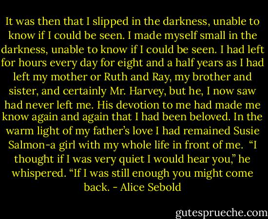 It was then that I slipped in the darkness, unable to know if I could be seen.<br />I made myself small in the darkness, unable to know if I could be seen. I had left for hours every day for eight and a half years as I had left my mother or Ruth and Ray, my brother and sister, and certainly Mr. Harvey, but he, I now saw had never left me. His devotion to me had made me know again and again that I had been beloved. In the warm light of my father’s love I had remained Susie Salmon-a girl with my whole life in front of me.<br /> “I thought if I was very quiet I would hear you,” he whispered.<br />“If I was still enough you might come back. - Alice Sebold