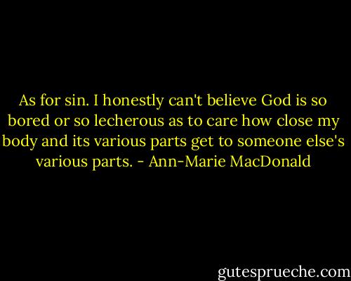 As for sin. I honestly can't believe God is so bored or so lecherous as to care how close my body and its various parts get to someone else's various parts. - Ann-Marie MacDonald