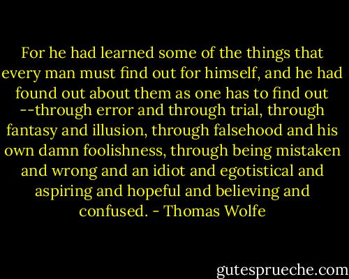 For he had learned some of the things that every man must find out for himself, and he had found out about them as one has to find out --through error and through trial, through fantasy and illusion, through falsehood and his own damn foolishness, through being mistaken and wrong and an idiot and egotistical and aspiring and hopeful and believing and confused. - Thomas Wolfe