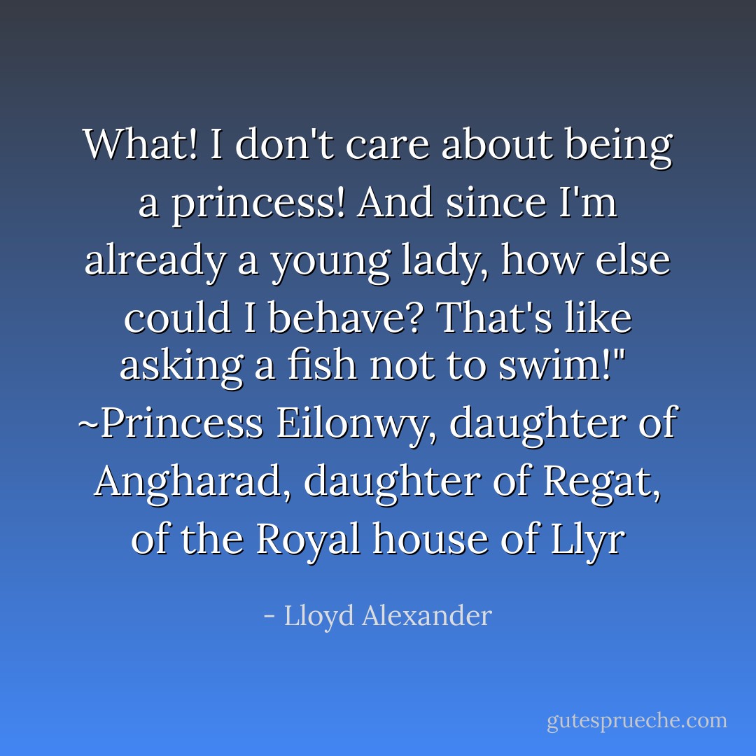 What! I don't care about being a princess! And since I'm already a young lady, how else could I behave? That's like asking a fish not to swim!"<br /> ~Princess Eilonwy, daughter of Angharad, daughter of Regat, of the Royal house of Llyr - Lloyd Alexander