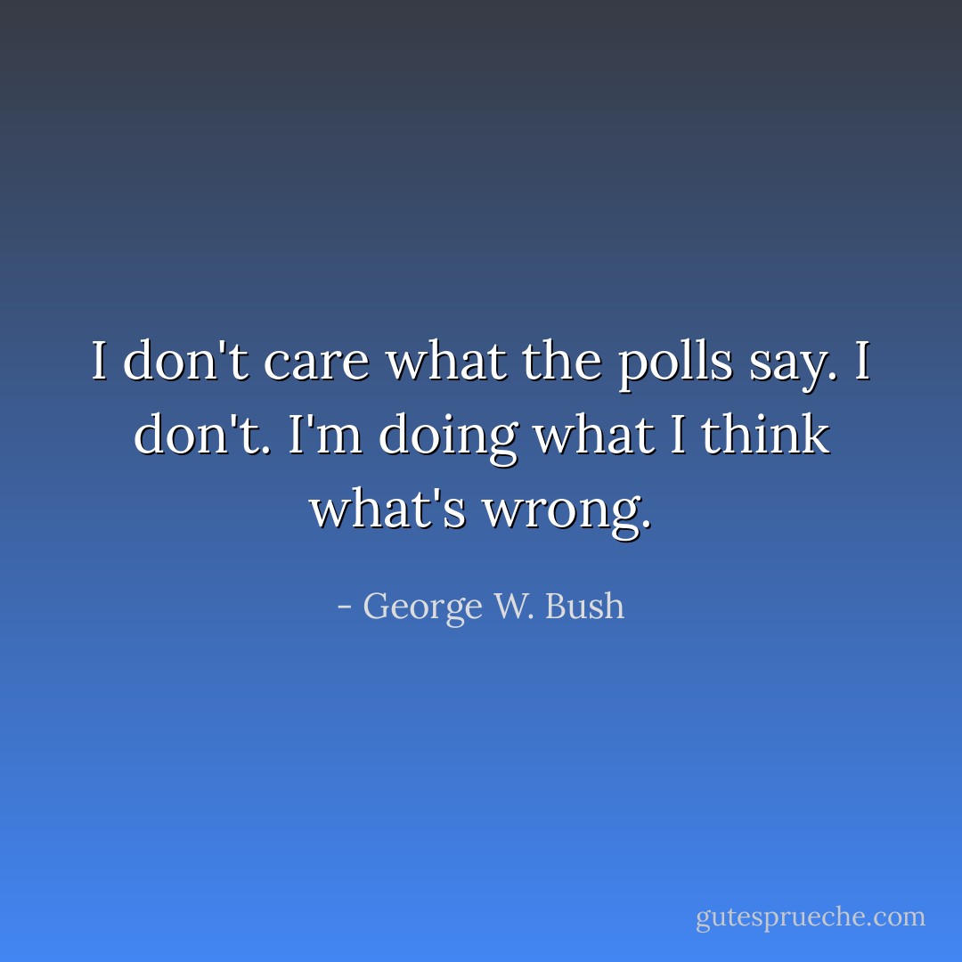 I don't care what the polls say. I don't. I'm doing what I think what's wrong. - George W. Bush