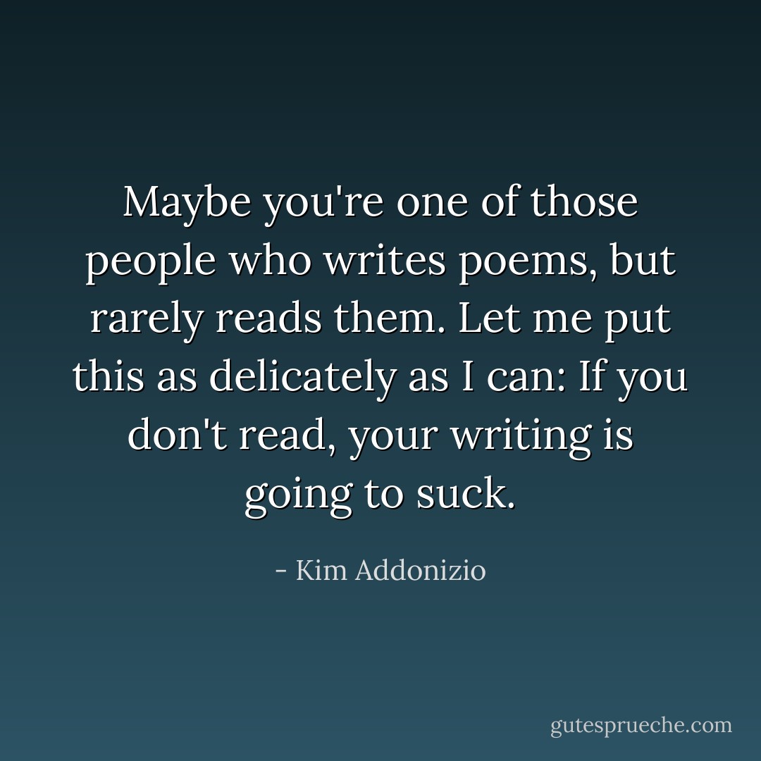 Maybe you're one of those people who writes poems, but rarely reads them. Let me put this as delicately as I can: If you don't read, your writing is going to suck. - Kim Addonizio