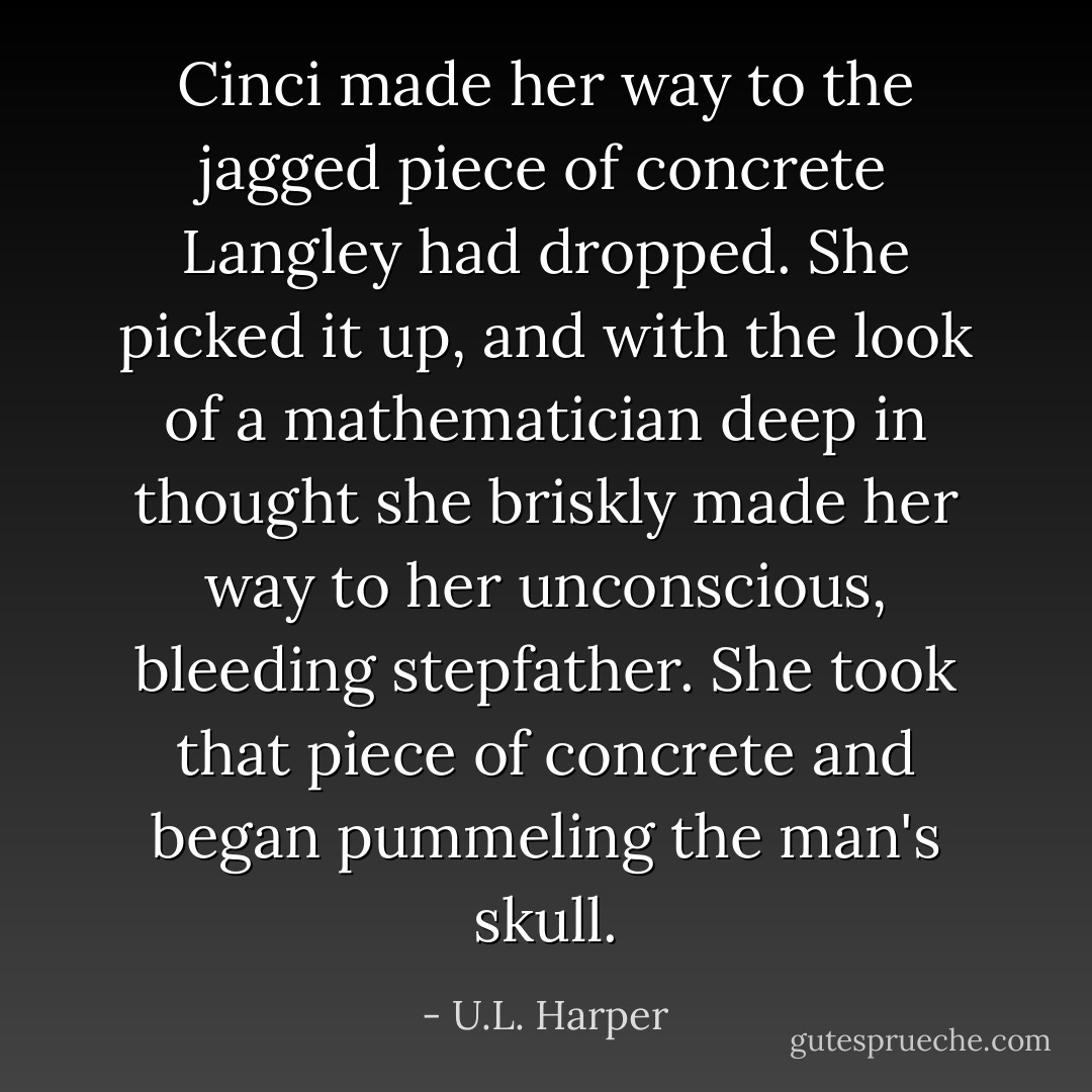 Cinci made her way to the jagged piece of concrete Langley had dropped. She picked it up, and with the look of a mathematician deep in thought she briskly made her way to her unconscious, bleeding stepfather. She took that piece of concrete and began pummeling the man's skull. - U.L. Harper