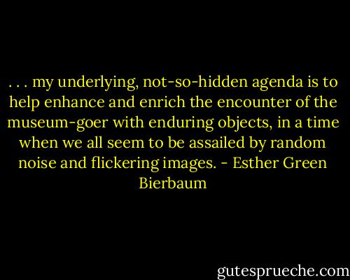 . . . my underlying, not-so-hidden agenda is to help enhance and enrich the encounter of the museum-goer with enduring objects, in a time when we all seem to be assailed by random noise and flickering images. - Esther Green Bierbaum