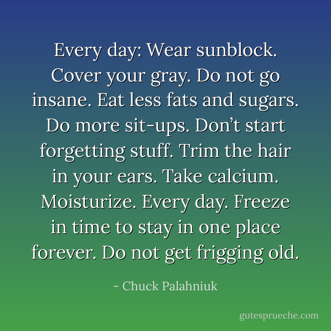 Every day: Wear sunblock.<br />Cover your gray.<br />Do not go insane.<br />Eat less fats and sugars.<br />Do more sit-ups.<br />Don’t start forgetting stuff.<br />Trim the hair in your ears.<br />Take calcium.<br />Moisturize. Every day.<br />Freeze in time to stay in one place forever.<br />Do not get frigging old. - Chuck Palahniuk