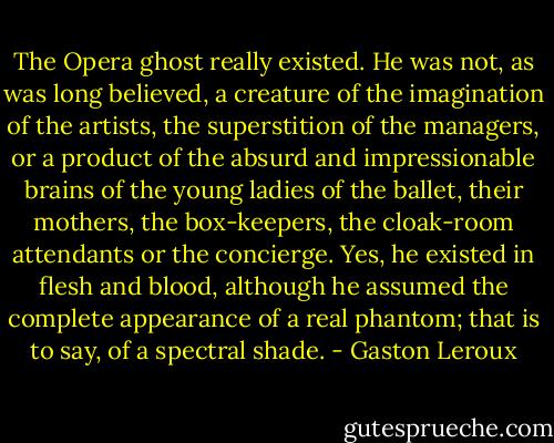 The Opera ghost really existed. He was not, as was long believed, a<br />creature of the imagination of the artists, the superstition of the<br />managers, or a product of the absurd and impressionable brains of the<br />young ladies of the ballet, their mothers, the box-keepers, the<br />cloak-room attendants or the concierge. Yes, he existed in flesh and<br />blood, although he assumed the complete appearance of a real phantom;<br />that is to say, of a spectral shade. - Gaston Leroux