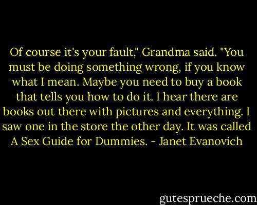 Of course it's your fault," Grandma said. "You must be doing something wrong, if you know what I mean. Maybe you need to buy a book that tells you how to do it. I hear there are books out there with pictures and everything. I saw one in the store the other day. It was called A Sex Guide for Dummies. - Janet Evanovich