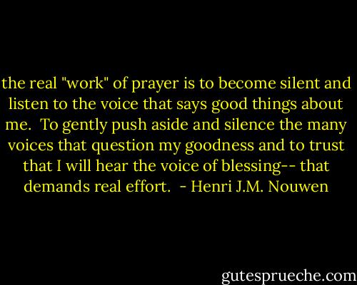 the real "work" of prayer is to become silent and listen to the voice that says good things about me.<br /><br />To gently push aside and silence the many voices that question my goodness and to trust that I will hear the voice of blessing-- that demands real effort.  - Henri J.M. Nouwen