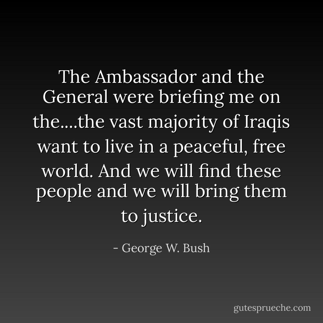The Ambassador and the General were briefing me on the....the vast majority of Iraqis want to live in a peaceful, free world. And we will find these people and we will bring them to justice. - George W. Bush
