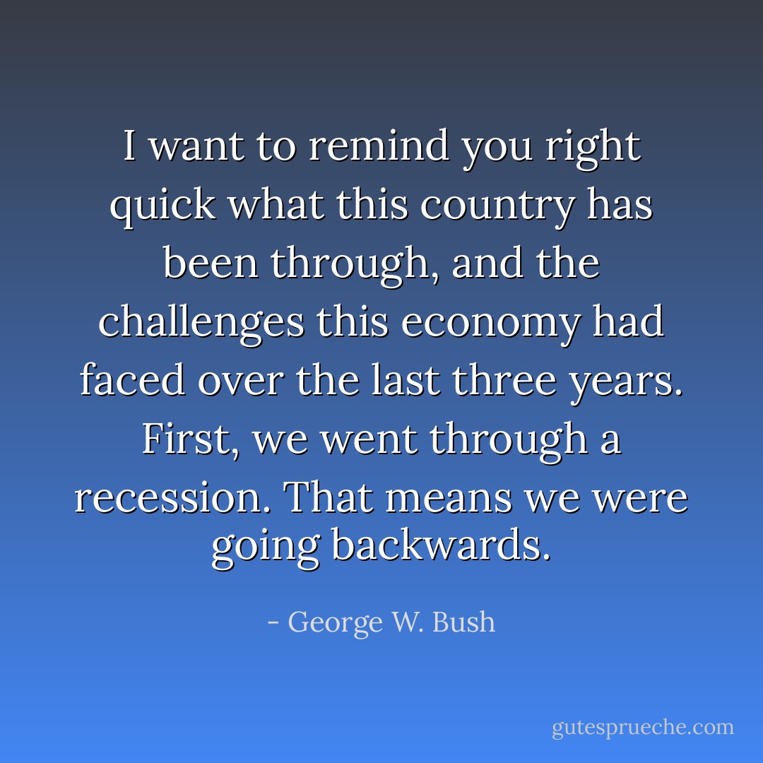 I want to remind you right quick what this country has been through, and the challenges this economy had faced over the last three years. First, we went through a recession. That means we were going backwards. - George W. Bush