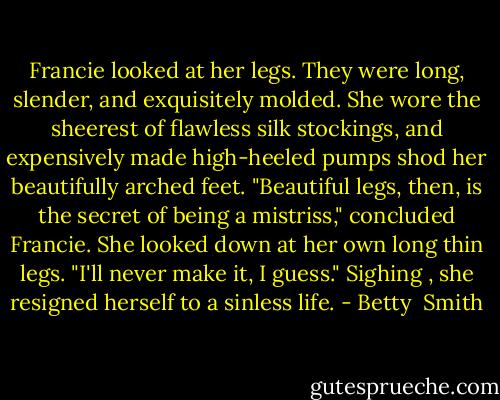 Francie looked at her legs. They were long, slender, and exquisitely molded. She wore the sheerest of flawless silk stockings, and expensively made high-heeled pumps shod her beautifully arched feet. "Beautiful legs, then, is the secret of being a mistriss," concluded Francie. She looked down at her own long thin legs. "I'll never make it, I guess." Sighing , she resigned herself to a sinless life. - Betty  Smith