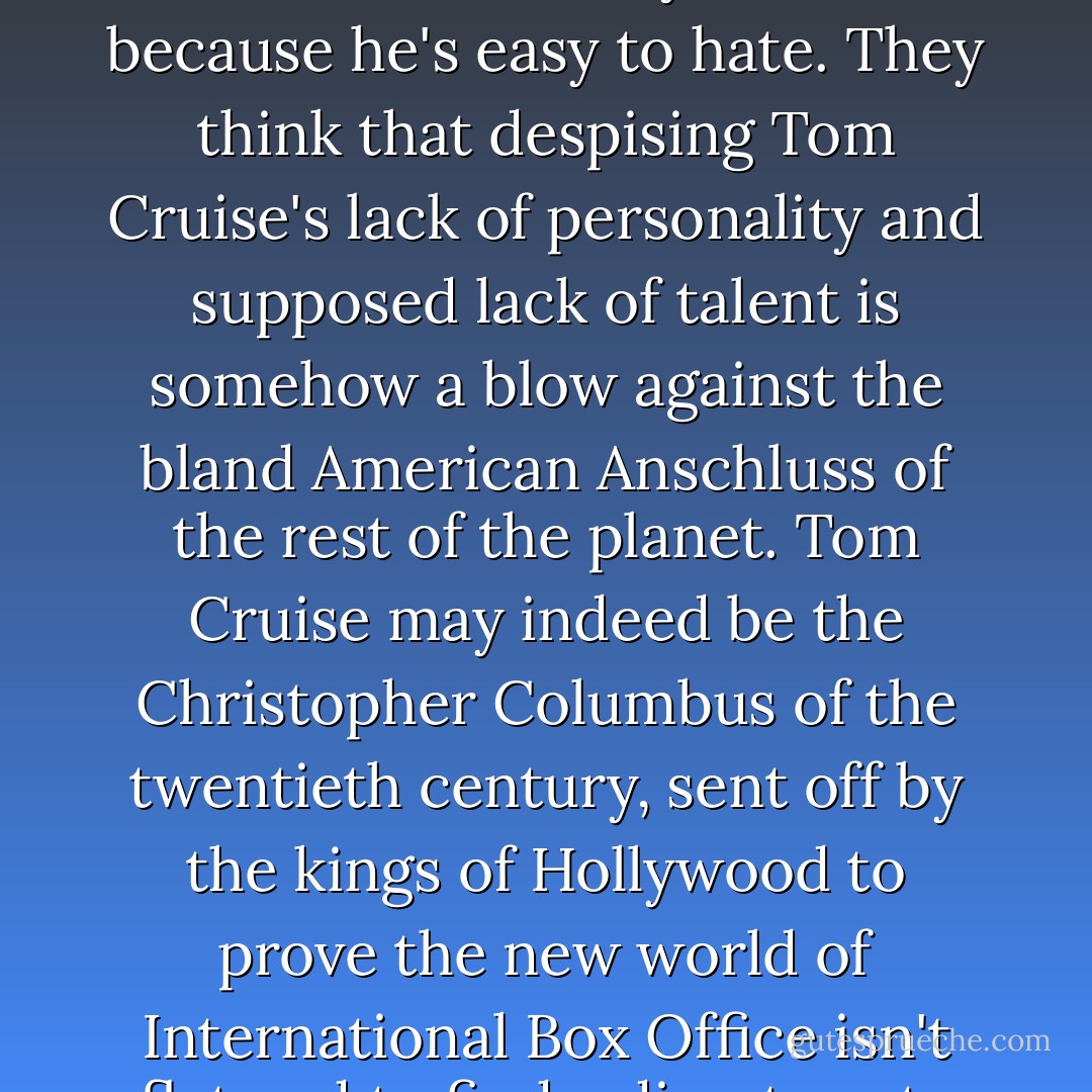 My litmus test of compatibility is 'Tom Cruise.' I hate people who hate Tom Cruise, cultural automatons who at the mention of his name reflexively bridle and say the diminutive thespian and Theta level Scientoligist is 'crazy' and 'a terrible actor'. They hate him because he's easy to hate. They think that despising Tom Cruise's lack of personality and supposed lack of talent is somehow a blow against the bland American Anschluss of the rest of the planet. Tom Cruise may indeed be the Christopher Columbus of the twentieth century, sent off by the kings of Hollywood to prove the new world of International Box Office isn't flat and to find a direct route into the Asian market, but the decline of everything isn't his fault; he's just a cinematic explorer and a damn fine actor. And hating him doesn't make you seditious- it makes you complicit. - Paul Beatty